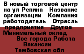 В новый торговой центр на ул Репина › Название организации ­ Компания-работодатель › Отрасль предприятия ­ Другое › Минимальный оклад ­ 10 000 - Все города Работа » Вакансии   . Тамбовская обл.,Моршанск г.